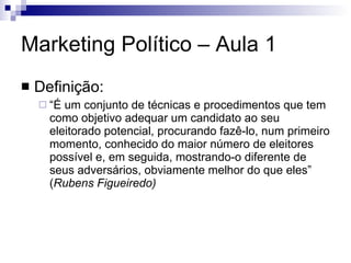 Marketing Político – Aula 1 Definição: “ É um conjunto de técnicas e procedimentos que tem como objetivo adequar um candidato ao seu eleitorado potencial, procurando fazê-lo, num primeiro momento, conhecido do maior número de eleitores possível e, em seguida, mostrando-o diferente de seus adversários, obviamente melhor do que eles” ( Rubens Figueiredo)