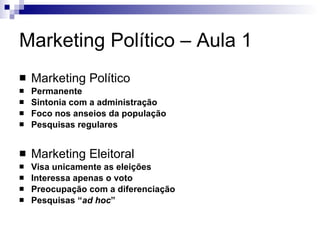 Marketing Político – Aula 1 Marketing Político Permanente Sintonia com a administração Foco nos anseios da população Pesquisas regulares Marketing Eleitoral Visa unicamente as eleições Interessa apenas o voto Preocupação com a diferenciação Pesquisas “ ad hoc ”