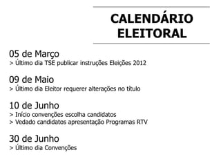 CALENDÁRIO
ELEITORAL
05 de Março
> Último dia TSE publicar instruções Eleições 2012
09 de Maio
> Último dia Eleitor requerer alterações no título
10 de Junho
> Início convenções escolha candidatos
> Vedado candidatos apresentação Programas RTV
30 de Junho
> Último dia Convenções
 