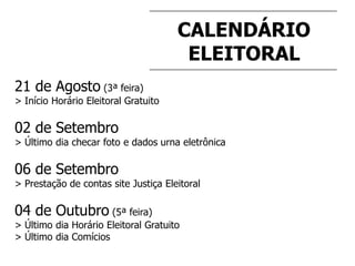 CALENDÁRIO
ELEITORAL
21 de Agosto (3ª feira)
> Início Horário Eleitoral Gratuito
02 de Setembro
> Último dia checar foto e dados urna eletrônica
06 de Setembro
> Prestação de contas site Justiça Eleitoral
04 de Outubro (5ª feira)
> Último dia Horário Eleitoral Gratuito
> Último dia Comícios
 
