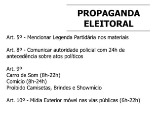 PROPAGANDA
ELEITORAL
Art. 5º - Mencionar Legenda Partidária nos materiais
Art. 8º - Comunicar autoridade policial com 24h de
antecedência sobre atos políticos
Art. 9º
Carro de Som (8h-22h)
Comício (8h-24h)
Proibido Camisetas, Brindes e Showmício
Art. 10º - Mídia Exterior móvel nas vias públicas (6h-22h)
 
