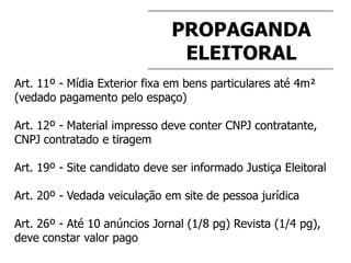 PROPAGANDA
ELEITORAL
Art. 11º - Mídia Exterior fixa em bens particulares até 4m²
(vedado pagamento pelo espaço)
Art. 12º - Material impresso deve conter CNPJ contratante,
CNPJ contratado e tiragem
Art. 19º - Site candidato deve ser informado Justiça Eleitoral
Art. 20º - Vedada veiculação em site de pessoa jurídica
Art. 26º - Até 10 anúncios Jornal (1/8 pg) Revista (1/4 pg),
deve constar valor pago
 