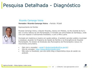 Pesquisa Detalhada - Diagnóstico


                           Ricardo Camargo Vieira
                          Vereador: Ricardo Camargo Vieira - Partido: PCdoB

                          Representante de Partido

                          Ricardo Camargo Vieira, o Doutor Ricardo, nasceu em Pelotas, no Rio Grande do Sul e
                          aos 13 anos radicou-se em Florianópolis. É morador da comunidade do Sambaqui, onde
                          vive com esposa e nutricionista Anastásia, e com a filha Luana.

                          Formado em medicina e mestre em saúde pública, é também servidor público municipal
                          e estadual, atuando no Programa de Saúde da Família e na Emergência do Hospital
                          Florianópolis. Foi diretor do Sindicato dos Municipários de Florianópolis e atuou no
                          movimento comunitário.

                                Fale com o vereador - email ( doutorricardo@cmf.sc.gov.br)
                                Site do vereador: http://www.doutorricardo.com/
                                Não esta no Facebook, usa site estilo blog e disponibiliza dicas de saúde via
                                podcast.




Agência PontoBr – Mídias digitais e redes sociais
                                                                       18   / 14/06/2012 www.agenciapontobr.com.br
 