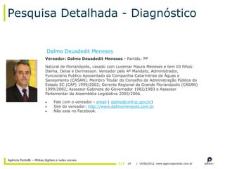Pesquisa Detalhada - Diagnóstico


                           Dalmo Deusdedit Meneses
                          Vereador: Dalmo Deusdedit Meneses - Partido: PP

                          Natural de Florianópolis, casado com Lucemar Maura Meneses e tem 03 filhos:
                          Dalma, Deise e Dermesson. Vereador pelo 4º Mandato, Administrador,
                          Funcionário Publico Aposentado da Companhia Catarinense de Águas e
                          Saneamento (CASAN). Membro Titular do Conselho de Administração Pública do
                          Estado SC (CAP) 1999/2002; Gerente Regional da Grande Florianópolis (CASAN)
                          1999/2002; Assessor Gabinete do Governador 1982/1983 e Assessor
                          Parlamentar da Assembléia Legislativa 2005/2006.

                                Fale com o vereador - email ( dalmo@cmf.sc.gov.br)
                                Site do vereador: http://www.dalmomeneses.com.br
                                Não esta no Facebook.




Agência PontoBr – Mídias digitais e redes sociais
                                                                    24   / 14/06/2012 www.agenciapontobr.com.br
 