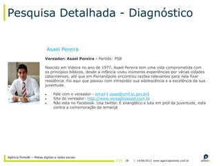 Pesquisa Detalhada - Diagnóstico


                            Asael Pereira
                           Vereador: Asael Pereira - Partido: PSB

                           Nascido em Videira no ano de 1977, Asael Pereira tem uma vida comprometida com
                           os princípios bíblicos, desde a infância viveu inúmeras experiências por várias cidades
                           catarinenses, até que em Florianópolis encontrou razões relevantes para nela fixar
                           residência. Foi aqui que passou com intrepidez sua adolescência e a excelência da sua
                           juventude.

                                 Fale com o vereador - email ( asael@cmf.sc.gov.br)
                                 Site do vereador: http://www.vereadorasael.com.br
                                 Não esta no Facebook. Usa twitter. É evangélico e luta em prol da juventude, esta
                                 contra a comemoração da iemanjá.




Agência PontoBr – Mídias digitais e redes sociais
                                                                       28   / 14/06/2012 www.agenciapontobr.com.br
 