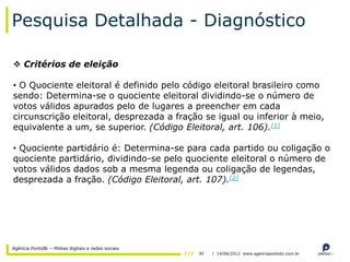 Pesquisa Detalhada - Diagnóstico

 Critérios de eleição

• O Quociente eleitoral é definido pelo código eleitoral brasileiro como
sendo: Determina-se o quociente eleitoral dividindo-se o número de
votos válidos apurados pelo de lugares a preencher em cada
circunscrição eleitoral, desprezada a fração se igual ou inferior à meio,
equivalente a um, se superior. (Código Eleitoral, art. 106).[1]

• Quociente partidário é: Determina-se para cada partido ou coligação o
quociente partidário, dividindo-se pelo quociente eleitoral o número de
votos válidos dados sob a mesma legenda ou coligação de legendas,
desprezada a fração. (Código Eleitoral, art. 107).[2]




Agência PontoBr – Mídias digitais e redes sociais
                                                    30   / 14/06/2012 www.agenciapontobr.com.br
 