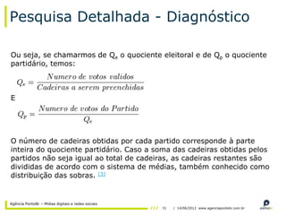 Pesquisa Detalhada - Diagnóstico

Ou seja, se chamarmos de Qe o quociente eleitoral e de Qp o quociente
partidário, temos:



E




O número de cadeiras obtidas por cada partido corresponde à parte
inteira do quociente partidário. Caso a soma das cadeiras obtidas pelos
partidos não seja igual ao total de cadeiras, as cadeiras restantes são
divididas de acordo com o sistema de médias, também conhecido como
distribuição das sobras. [3]


Agência PontoBr – Mídias digitais e redes sociais
                                                    31   / 14/06/2012 www.agenciapontobr.com.br
 