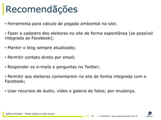 Recomendãções
• Ferramenta para calculo de pegada ambiental no site;

• Fazer o cadastro dos eleitores no site de forma espontânea (se possível
integrada ao Facebook);

• Manter o blog sempre atualizado;

• Permitir contato direto por email;

• Responder os e-mails e perguntas no Twitter;

• Permitir aos eleitores comentarem no site de forma integrada com o
Facebook;

• Usar recursos de áudio, vídeo e galeria de fotos; por mudança.




Agência PontoBr – Mídias digitais e redes sociais
                                                    34   / 14/06/2012 www.agenciapontobr.com.br
 