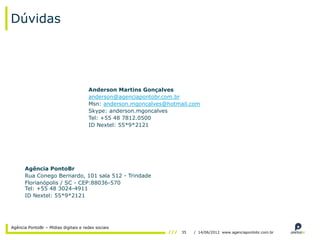 Dúvidas




                                      Anderson Martins Gonçalves
                                      anderson@agenciapontobr.com.br
                                      Msn: anderson.mgoncalves@hotmail.com
                                      Skype: anderson.mgoncalves
                                      Tel: +55 48 7812.0500
                                      ID Nextel: 55*9*2121




      Agência PontoBr
      Rua Conego Bernardo, 101 sala 512 - Trindade
      Florianópolis / SC - CEP:88036-570
      Tel: +55 48 3024-4911
      ID Nextel: 55*9*2121




Agência PontoBr – Mídias digitais e redes sociais
                                                                    35   / 14/06/2012 www.agenciapontobr.com.br
 