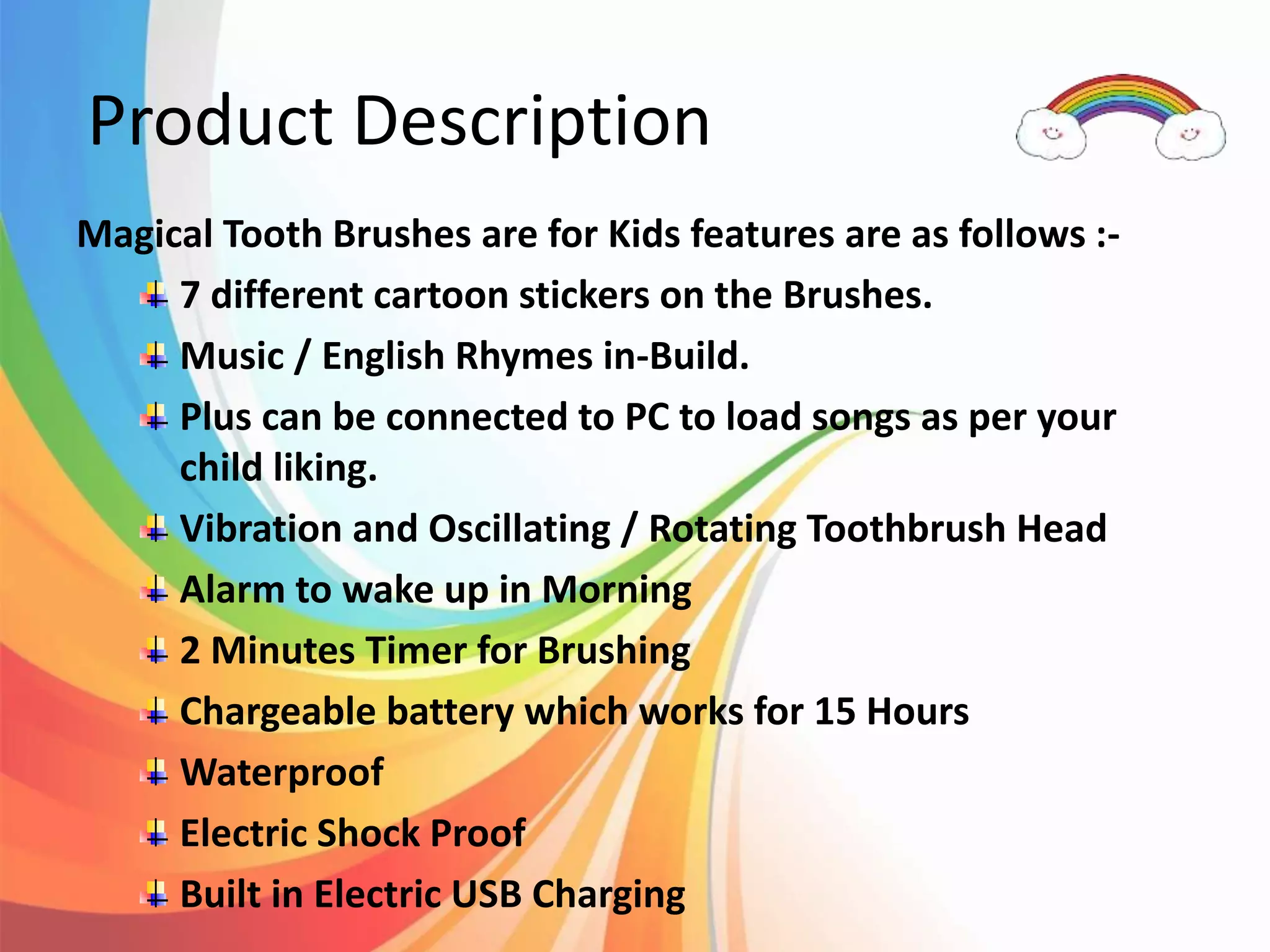 Product Description
Magical Tooth Brushes are for Kids features are as follows :-
7 different cartoon stickers on the Brushes.
Music / English Rhymes in-Build.
Plus can be connected to PC to load songs as per your
child liking.
Vibration and Oscillating / Rotating Toothbrush Head
Alarm to wake up in Morning
2 Minutes Timer for Brushing
Chargeable battery which works for 15 Hours
Waterproof
Electric Shock Proof
Built in Electric USB Charging
 