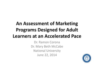 An Assessment of Marketing
Programs Designed for Adult
Learners at an Accelerated Pace
Dr. Ramon Corona
Dr. Mary Beth McCabe
National University
June 22, 2014
 