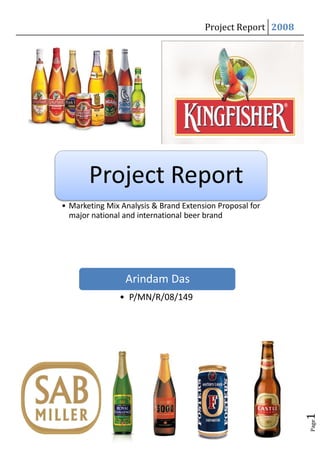 Project Report 2008




• Marketing Mix Analysis & Brand Extension Proposal for
  major national and international beer brand




                 Arindam Das
                • P/MN/R/08/149
                                                             1
                                                             Page
 