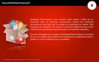 O que é Marketing Promocional?




                                                      Marketing Promocional é um conceito muito amplo e difícil de ser
                                                      resumido. Mas, no mercado, costumamos chamar de marketing
                                                      promocional toda ação que se baseia em promoção de vendas. Para
                                                      conseguir esse objetivo com sucesso, é necessário utilizar técnicas, meios
                                                      e ferramentas apropriadas capazes de gerar os resultados esperados.

                                                      Uma das estratégias mais usadas no Marketing Promocional é a interação
                                                      da com seu público-alvo. Quanto mais interativa for a experiência entre o
                                                      público e a marca, melhores são os resultados.




 Kronedesign Comunicação DigitalDigital Ltda.2010 ©.Todos os direitos reservados.
        Kronedesign Comunicação Ltda.2010 ©.Todos os direitos reservados.
 