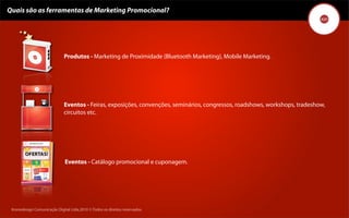 Quais são as ferramentas de Marketing Promocional?




                              Produtos - Marketing de Proximidade (Bluetooth Marketing), Mobile Marketing.




                              Eventos - Feiras, exposições, convenções, seminários, congressos, roadshows, workshops, tradeshow,
                              circuitos etc.




                              Eventos - Catálogo promocional e cuponagem.




 Kronedesign Comunicação DigitalDigital Ltda.2010 ©.Todos os direitos reservados.
        Kronedesign Comunicação Ltda.2010 ©.Todos os direitos reservados.
 