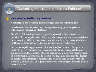 Marketing Político, Eleitoral ou Público? 
No marketing Público, o que se busca? 
A satisfação das necessidades e desejos de uma comunidade. 
Para isso seria necessário apenas seguir o programa de governo 
colocado na campanha eleitoral! 
Ele afinal foi, ou deveria ser, o grande vencedor de um embate 
político. A comunidade escolheu aquele programa, aquele candidato 
que ela se identificou, que percebeu iria melhor representá-la, teria 
melhor condições de atender seus desejos e necessidades. 
Portanto, aqui chegamos ao ápice, ou junção, desses três tipos de 
marketing. Se o político tem uma história de sucesso na defesa de 
sua comunidade, se apresentou na campanha eleitoral um programa 
que realmente a comunidade deseja e se realizou no governo, depois 
de eleito, esse programa, sua história pública será com certeza um 
sucesso e a comunidade a quem ele serviu recebeu justamente aquilo 
pelo que votou. 
 