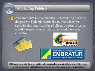 Marketing Público 
As ferramentas e os conceitos do Marketing a serviço 
do governo Federal, estadual e municipal como 
também das organizações públicas, ou seja, todas as 
atividade que visem satisfazer a sociedade e seus 
cidadãos. 
Diferentemente do marketing de marcado, o mkt público inclui sempre 
e muitas vezes prioritariamente as pessoas sem poder aquisitivo. 
 
