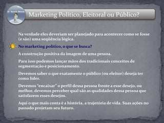 Marketing Político, Eleitoral ou Público? 
Na verdade eles deveriam ser planejado para acontecer como se fosse 
(e são) uma seqüência lógica. 
No marketing político, o que se busca? 
A construção positiva da imagem de uma pessoa. 
Para isso podemos lançar mãos dos tradicionais conceitos de 
segmentação e posicionamento. 
Devemos saber o que exatamente o público (ou eleitor) deseja ter 
como líder. 
Devemos “encaixar” o perfil dessa pessoa frente a esse desejo, ou 
melhor, devemos perceber qual são as qualidades dessa pessoa que 
satisfazem esses desejos. 
Aqui o que mais conta é a história, a trajetória de vida. Suas ações no 
passado projetam seu futuro. 
 