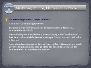 Marketing Político, Eleitoral ou Público? 
No marketing eleitoral, o que se busca? 
A conquista de um cargo público. 
Para isso deve se saber quais são as necessidades e desejos da 
comunidade envolvida. 
Na verdade quem é profissional de marketing e não “marketeiro”, irá 
buscar atender a satisfação do eleitor, que é sanar suas necessidades 
e desejos. 
Ao se planejar a campanha deve se contemplar então no programa de 
governo (ou mandato) ações que irão em busca da satisfação das 
comunidades, ao atender seus anseios. 
 
