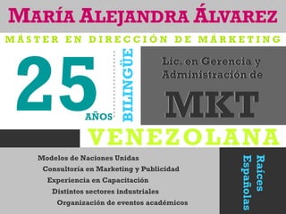 VENEZOLANA
MARÍA ALEJANDRA ÁLVAREZ
25
Raíces
Españolas
Lic. en Gerencia y
Administración de
MKT
Modelos de Naciones Unidas
Consultoría en Marketing y Publicidad
Experiencia en Capacitación
Distintos sectores industriales
Organización de eventos académicos
BILINGÜE
Lic. en Gerencia y
Administración de
MKTAÑOS
M Á S T E R E N D I R E C C I Ó N D E M Á R K E T I N G
 