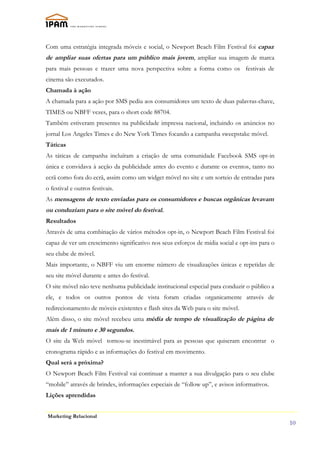 Com uma estratégia integrada móveis e social, o Newport Beach Film Festival foi capaz
de ampliar suas ofertas para um público mais jovem, ampliar sua imagem de marca
para mais pessoas e trazer uma nova perspectiva sobre a forma como os festivais de
cinema são executados.
Chamada à ação
A chamada para a ação por SMS pediu aos consumidores um texto de duas palavras-chave,
TIMES ou NBFF vezes, para o short code 88704.
Também estiveram presentes na publicidade impressa nacional, incluindo os anúncios no
jornal Los Angeles Times e do New York Times focando a campanha sweepstake móvel.
Táticas
As táticas de campanha incluíram a criação de uma comunidade Facebook SMS opt-in
única e convidava à acção da publicidade antes do evento e durante os eventos, tanto no
ecrã como fora do ecrã, assim como um widget móvel no site e um sorteio de entradas para
o festival e outros festivais.
As mensagens de texto enviadas para os consumidores e buscas orgânicas levavam
ou conduziam para o site móvel do festival.
Resultados
Através de uma combinação de vários métodos opt-in, o Newport Beach Film Festival foi
capaz de ver um crescimento significativo nos seus esforços de mídia social e opt-ins para o
seu clube de móvel.
Mais importante, o NBFF viu um enorme número de visualizações únicas e repetidas de
seu site móvel durante e antes do festival.
O site móvel não teve nenhuma publicidade institucional especial para conduzir o público a
ele, e todos os outros pontos de vista foram criadas organicamente através de
redirecionamento de móveis existentes e flash sites da Web para o site móvel.
Além disso, o site móvel recebeu uma média de tempo de visualização de página de
mais de 1 minuto e 30 segundos.
O site da Web móvel tornou-se inestimável para as pessoas que quiseram encontrar o
cronograma rápido e as informações do festival em movimento.
Qual será a próxima?
O Newport Beach Film Festival vai continuar a manter a sua divulgação para o seu clube
“mobile” através de brindes, informações especiais de “follow up”, e avisos informativos.
Lições aprendidas


Marketing Relacional
                                                                                               10
 