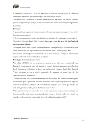 É imperativo para oferecer e criar um pequeno texto baseado num programa de código de
mensagens, bem como um site móvel para um ambiente de festival.
Com tanta coisa a acontecer ao mesmo tempo mais de 400 filmes em 10 dias e muitas
pessoas competindo por atenção, dando aos utilizadores acesso a informações importantes
é essencial.
Surpresas
A quantidade de páginas de redirecionamento do seu site regularmente para o site móvel
foi muito surpreendente.
A Textopoly sabia que os números seriam altos no entanto, eles superaram as expectativas.
Além disso, Newport Beach Film Festival, viu 21 por cento dos seus fãs do Facebook
aderir ao clube Mobile.
O Newport Beach Film Festival também efectu-ou várias promoções de última hora, que
foram preenchidos, ou esgotaram em poucos minutos após a notificação por SMS.
Isso resultou em mais pessoas a entrar em seu fã-clube móvel, e a entrega de actualizações
original e relevante para os utilizadores existentes.
Estratégia citar executivo da marca
"Eu sabia, MOBILE foi um investimento grande, e eu sabia que a criatividade que
Textopoly trouxe para a mesa iria garantir o sucesso da nossa campanha móvel", disse
Todd Quartararo, co-fundador e diretor de marketing da Newport Beach Film Festival.
"Fiquei surpreso ao ver a grande quantidade de respostas da nossa base de fãs,
especialmente sem publicidade.
"Eu também estou emocionado ao saber que as conveniências dos fãs ajudaram a recuperar
informações, para apreciarem o festival ainda mais e não se preocuparem sobre aspectos
técnicos informativos", afirmou. "A nossa meta era chegar a todo aquele que aprecia um
bom filme, jovem ou velho, um fã do festival usual ou não.
"Nós queríamos dar aos nossos fãs tudo o que precisavam, para poderem participar no
festival, criando uma maior consciencialização sobre o festival, tudo isso através de
métodos modernos como a tecnologia móvel de mídia e interacção social."




Marketing Relacional
                                                                                             11
 