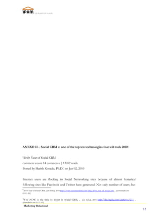 ANEXO II – Social CRM as one of the top ten technologies that will rock 2010!


6
    2010: Year of Social CRM
comment count 14 comments | 12052 reads
Posted by Harish Kotadia, Ph.D7. on Jan 02, 2010


Internet users are flocking to Social Networking sites because of almost hysterical
following sites like Facebook and Twitter have generated. Not only number of users, but
6
 2010: Year of Social CRM, [em linha], 2010 http://www.customerthink.com/blog/2010_year_of_social_crm, , [consultado em
01-11-10]


Why NOW is the time to invest in Social CRM, , [em linha], 2010 http://hkotadia.com/archives/271 ,
7

[consultado em 01-11-10]
    Marketing Relacional
                                                                                                                          12
 