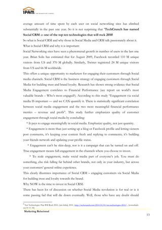 average amount of time spent by each user on social networking sites has climbed
substantially in the past one year. So it is not surprising that 8TechCrunch has named
Social CRM as one of the top ten technologies that will rock 2010!
So what is Social CRM and why those in Social Media and CRM talk passionately about it.
What is Social CRM and why it is important:
Social Networking sites have seen a phenomenal growth in number of users in the last one
year. Brian Solis has estimated that for August 2009, Facebook recorded 110 M unique
visitors from US and 370 M globally. Similarly, Twitter registered 24 M unique visitors
from US and 66 M worldwide.
This offers a unique opportunity to marketers for engaging their customers through Social
media channels. Social CRM is the business strategy of engaging customers through Social
Media for building trust and brand loyalty. Research has shown strong evidence that Social
Media Engagement correlates to Financial Performance (see report on world’s most
valuable brands – Who’s most engaged?). According to this study “Engagement via social
media IS important — and we CAN quantify it. There is statistically significant correlation
between social media engagement and the two most meaningful financial performance
metrics – revenue and profit”. This study further emphasizes quality of customer
engagement through social media by concluding:
     * It pays to engage meaningfully in social media. Emphasize quality, not just quantity.
     * Engagement is more than just setting up a blog or Facebook profile and letting viewers
post comments, it’s keeping your content fresh and replying to comments; it’s building
your friends network and updating your profile status.
      * Engagement can’t be skin-deep, nor is it a campaign that can be turned on and off.
True engagement means full engagement in the channels where you choose to invest.
        * To scale engagement, make social media part of everyone’s job. You must do
something, else risk falling far behind other brands, not only in your industry, but across
your customers’ general online experience.
This clearly illustrates importance of Social CRM – engaging customers via Social Media
for building trust and loyalty towards the brand.
Why NOW is the time to invest in Social CRM:
There has been lot of discussion on whether Social Media revolution is for real or is it
some passing fad that will die down eventually. Well, those who have any doubt should

8
 Ten Technologies That Will Rock 2010, [em linha], 2010, http://techcrunch.com/2010/01/01/ten-technologies-2010/ , [consultado
em 01-11-10]
    Marketing Relacional
                                                                                                                                 13
 