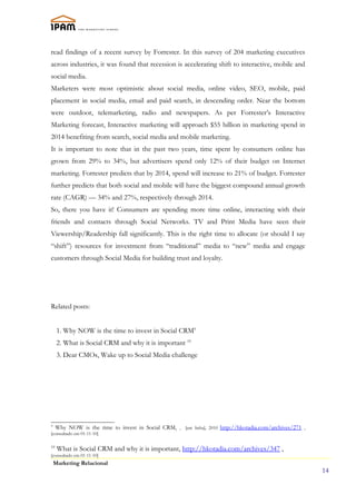 read findings of a recent survey by Forrester. In this survey of 204 marketing executives
across industries, it was found that recession is accelerating shift to interactive, mobile and
social media.
Marketers were most optimistic about social media, online video, SEO, mobile, paid
placement in social media, email and paid search, in descending order. Near the bottom
were outdoor, telemarketing, radio and newspapers. As per Forrester’s Interactive
Marketing forecast, Interactive marketing will approach $55 billion in marketing spend in
2014 benefiting from search, social media and mobile marketing.
It is important to note that in the past two years, time spent by consumers online has
grown from 29% to 34%, but advertisers spend only 12% of their budget on Internet
marketing. Forrester predicts that by 2014, spend will increase to 21% of budget. Forrester
further predicts that both social and mobile will have the biggest compound annual growth
rate (CAGR) — 34% and 27%, respectively through 2014.
So, there you have it! Consumers are spending more time online, interacting with their
friends and contacts through Social Networks. TV and Print Media have seen their
Viewership/Readership fall significantly. This is the right time to allocate (or should I say
“shift”) resources for investment from “traditional” media to “new” media and engage
customers through Social Media for building trust and loyalty.




Related posts:


     1. Why NOW is the time to invest in Social CRM9
     2. What is Social CRM and why it is important 10
     3. Dear CMOs, Wake up to Social Media challenge




9
     Why NOW is the time to invest in Social CRM, , [em linha], 2010 http://hkotadia.com/archives/271 ,
[consultado em 01-11-10]

10
     What is Social CRM and why it is important, http://hkotadia.com/archives/347 ,
[consultado em 01-11-10]
    Marketing Relacional
                                                                                                          14
 