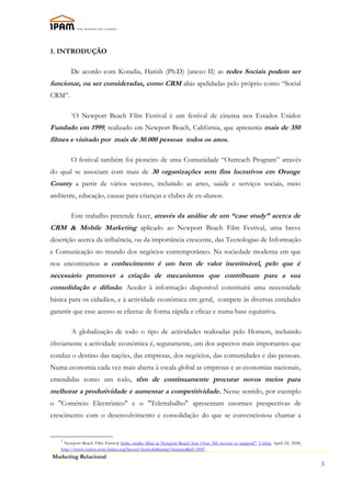 1. INTRODUÇÃO

        De acordo com Kotadia, Harish (Ph.D) (anexo II) as redes Sociais podem ser
funcionar, ou ser consideradas, como CRM aliás apelidadas pelo próprio como “Social
CRM”.

        1
         O Newport Beach Film Festival é um festival de cinema nos Estados Unidos
Fundado em 1999, realizado em Newport Beach, Califórnia, que apresenta mais de 350
filmes e visitado por mais de 30.000 pessoas todos os anos.

        O festival também foi pioneiro de uma Comunidade “Outreach Program” através
do qual se associam com mais de 30 organizações sem fins lucrativos em Orange
County a partir de vários sectores, incluíndo as artes, saúde e serviços sociais, meio
ambiente, educação, causas para crianças e clubes de ex-alunos.

        Este trabalho pretende fazer, através da análise de um “case study” acerca de
CRM & Mobile Marketing aplicado ao Newport Beach Film Festival, uma breve
descrição acerca da influência, ou da importância crescente, das Tecnologias de Informação
e Comunicação no mundo dos negócios contemporâneo. Na sociedade moderna em que
nos encontramos o conhecimento é um bem de valor inestimável, pelo que é
necessário promover a criação de mecanismos que contribuam para a sua
consolidação e difusão. Aceder à informação disponível constituirá uma necessidade
básica para os cidadãos, e à actividade económica em geral, compete às diversas entidades
garantir que esse acesso se efectue de forma rápida e eficaz e numa base equitativa.

        A globalização de todo o tipo de actividades realizadas pelo Homem, incluindo
óbviamente a actividade económica é, seguramente, um dos aspectos mais importantes que
conduz o destino das nações, das empresas, dos negócios, das comunidades e das pessoas.
Numa economia cada vez mais aberta à escala global as empresas e as economias nacionais,
entendidas como um todo, têm de continuamente procurar novos meios para
melhorar a produtividade e aumentar a competitividade. Nesse sentido, por exemplo
o "Comércio Electrónico" e o "Teletrabalho" apresentam enormes prespectivas de
crescimento com o desenvolvimento e consolidação do que se convencionou chamar a


   1
     Newport Beach Film Festival Indie, studio films at Newport Beach fest: Over 360 movies to unspool", Variety, April 24, 2008,
   http://www.variety.com/index.asp?layout=festivals&jump=features&id=3047.
Marketing Relacional
                                                                                                                                    3
 