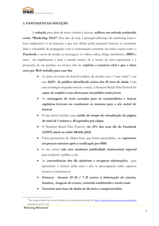 3. VANTAGENS DA SOLUÇÃO

          A solução, para além de meios virtuais e móveis, utilizou um método conhecido
como “Marketing Viral”. Nos dias de hoje a principal diferença do marketing boca-a-
boca tradicional e o da Internet, é que este último pode potenciar bastante os resultados
dada a velocidade de propagação com a comunicação constante nas redes sociais como o
Facebook, o envio de emails, as mensagens, os vídeos online, blogs, newsletters, SMS’s e
tweets, tão rapidamente e para o mundo inteiro. Se o intuito de uma organização é a
promoção de um produto ou serviço, têm de explorar a natureza viral e que a fazer
com que Web trabalhe para esse fim.
                •    As áreas em torno do festival tendem, de acordo com o “case study” a ter
                     uns 44,8% de público identificado acima dos 45 anos de idade. Com
                     uma estratégia integrada móveis e social, o Newport Beach Film Festival foi
                     capaz de ampliar a sua oferta para um público mais jovem.
                •    As mensagens de texto enviadas para os consumidores e buscas
                     orgânicas levavam ou conduziam os mesmos para o site móvel do
                     festival.
                •    O site móvel recebeu uma média de tempo de visualização de página
                     de mais de 1 minuto e 30 segundos por clique.
                •    O Newport Beach Film Festival, viu 21% dos seus fãs do Facebook
                     3
                      (3.097) aderir ao clube Mobile (651).
                •    Várias promoções de última hora, que foram preenchidas, ou esgotaram
                     em poucos minutos após a notificação por SMS.
                •    O site móvel não teve nenhuma publicidade institucional especial
                     para conduzir o público a ele,
                •    As conveniências dos fãs ajudaram a recuperar informações, para
                     apreciarem o festival ainda mais e não se preocuparem sobre aspectos
                     técnicos e informativos
                •    Fornecer          durante 24 H / 7 D acesso à informação de cinema,
                     horários, imagens do evento, conteúdo multimédia e muito mais.
                •    Construir uma base de dados de fãs leais e comprometidos.


   3
       The Newport Beach Film Festival (Official) está no Facebook [em linha], 2010, http://www.facebook.com/newportbeachfilmfest
   [consultado em 01-11-10]
Marketing Relacional
                                                                                                                                    5
 