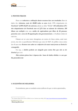 4. PONTOS FRACOS

            Penso ser reductora a utilização destes recursos face aos resultados. Base de
dados dos visitantes, mais de 30.000 todos os anos desde 1999; simpatizantes do
Facebook 4 (3.097) 10,32% do universo; adesão ao clube “Mobile“ 651 utilizadores 21%
dos simpatizantes do Facebook mas só 2,2% face ao número de visitantes; 350
filmes em exibição com uma média de espéctadores por filme de 86 pessoas;
parcerias com cerca de 30 organizações não governamentais e o Feedback obtido de
tudo isto.
            Falaram em ter uma maior abrangência em termos de faixas etárias, atraír mais
jovens, mas não as quantificaram. Referiram que cerca de 44,8% do público estava acima
dos 45 anos mas ficamos sem saber se o objectivo de trazer mais jovens ao festival é
conseguido.
            Ou seja, o âmbito poderia ser alargado para outros fins que não os do
Festival por si só.
            Não existem pistas face à riqueza das bases de dados obtidas e o uso que
lhe pretendem dar




5. SUGESTÕES DE MELHORIA

            Eventualmente, para os resultados serem melhores do que os rácios apresentados,




4
    The Newport Beach Film Festival (Official) está no Facebook [em linha], 2010, http://www.facebook.com/newportbeachfilmfest
[consultado em 01-11-10]
    Marketing Relacional
                                                                                                                                 6
 