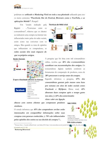 poderiam ter utilizado o Marketing Viral em toda a sua plenitude utilizando para isso
os meios existentes “Facebook; Site do Festival, Browsers como o YouTube, e as
aplicações Mobile” . Porquê?
            Um        5
                          estudo     realizado        pela
Ripple6          -     ..."Conversas         entre      os
consumidores", relactou que os clientes
ao realizarem uma compra na internet são
influenciados tanto pelas de redes sociais,
assim como nas conversas com os
amigos. Mas quando se trata de opiniões
que influenciam os compradores, as
redes sociais têm mais impacto do
que os próprios amigos.
                                                         A pesquisa que foi feita com mil consumidores
                                                         online, revelou que 46% dos e-consumidores
                                                         acreditam nas recomendações dos amigos. Os
                                                         consumidores           digitais       também       conferem         as
                                                         ferramentas de comparação de produtos, cerca de
                                                         38% procuram o serviço antes da compra.
                                                         Segundo         informou          a    pesquisa,       67%       dos
                                                         consumidores gastam pelo menos uma hora
                                                         por semana em sites de redes sociais como
                                                         Facebook e MySpace. Desse total, 43%
                                                         disseram fazer compras após o tempo gasto
                                                         nos sites. Já 65% dos entrevistados
                                                         vêem valor em ligação
directa com outros clientes que compraram produtos
similares.
O estudo informou que 83% dos compradores on-line estão
interessados em compartilhar informações sobre suas
compras com pessoas conhecidas, já 74% são influenciados
pelas opiniões dos outros na sua decisão de compra.”...

5
    Próxima News – O poder da Rede Social - [em linha], 2010, http://www.mmonline.com.br/portal/noticia/O_poder_da_rede_social
[consultado em 01-11-10]
    Marketing Relacional
                                                                                                                                  7
 