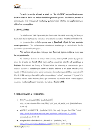 Ou seja, os meios virtuais a servir de “Social CRM” ou combinados com
CRM’s onde as bases de dados existentes possam ajudar a estabelecer padrões e
combinados com técnicas de marketing garantir mais eficácia nas acções face aos
objectivos pretendidos.

6. CONCLUSÕES

       De acordo com Todd Quartararo, co-fundador e diretor de marketing da Newport
Beach Film Festival (Anexo I), apesar do investimento elevado o retorno foi muito bom.
       No contexto deste trabalho penso que o Feedback obtido foi das questões
mais importantes ...”Eu também estou emocionado ao saber que as conveniências dos fãs
ajudaram a recuperar informações”...
       Não existem pistas face à riqueza das bases de dados obtidas e o uso que
lhe pretendem dar.
       No entanto, e de novo de acordo com Kotadia, Harish (Ph.D) (anexo II), agora é a
altura de investir no Social CRM para cativar, construír relações de confiança e
lealdade. Efectuaram um Survey a 204 executivos de marketing e concordaram que a
recessão acelarou a combinação entre os meios móveis e as redes sociais (social
media). O Marketing interactivo terá investimentos de marketing em 2014 na ordem dos 55
MM de USD, o tempo dispendido pelos consumidores “on line” passou de 29% para 34%.
Perante o cenário acima descrito, penso que claramente o Newport Beach Festival seguiu a
tendência combinação entre os meios móveis e o Social CRM.




7. BIBLIOGRAFIA & NETGRAFIA

   •   2010: Year of Social CRM, [em linha], 2010
       http://www.customerthink.com/blog/2010_year_of_social_crm, [consultado em
       26-11-10]
   •   MOBILE MARKETER - [em linha], 2010, Case study - Newport Beach Film Festival
       http://www.mobilemarketer.com/cms/resources/case-studies/6739.html
       [consultado em 01-11-10]
   •   Newport Beach Film Festival – Site Oficial - [em linha], 2010,
       http://www.newportbeachfilmfest.com/ [consultado em 01-11-10]
Marketing Relacional
                                                                                           8
 