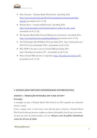 •   New University – Newport Beach Film Festival - [em linha], 2010,
       http://www.newuniversity.org/2010/04/entertainment/newport-beach-film-
       festival/ [consultado em 01-11-10]
   •   Próxima News – O poder da Rede Social - [em linha], 2010,
       http://www.mmonline.com.br/portal/noticia/O_poder_da_rede_social
       [consultado em 01-11-10]
   •   The Newport Beach Film Festival (Official) está no Facebook - [em linha], 2010,
       http://www.facebook.com/newportbeachfilmfest [consultado em 01-11-10]
   •   Ten Technologies That Will Rock 2010, [em linha], 2010, http://techcrunch.com/
       2010/01/01/ten-technologies-2010/ , [consultado em 26-11-10]
   •   Why NOW is the time to invest in Social CRM, [em linha], 2010
       http://hkotadia.com/archives/271 , [consultado em 26-11-10]
   •   What is Social CRM and why it is important, http://hkotadia.com/archives/347 ,
       [consultado em 01-11-10]




9. ANEXOS (DOCUMENTOS CONSIDERADOS INTERESSANTES)

ANEXO I – TRADUÇÃO INTEGRAL DO “CASE STUDY”
Estratégia
A estratégia era para o Newport Beach Film Festival em 2010 expandir seus elementos
móveis e sociais.
Como o espaço social se torna mais e mais relevante para os festivais, o Newport Beach
Film Festival sabia que precisava ampliar seu alcance demográfico fora do que era comum.
As áreas em torno do festival tendem a ter uns 44,8 por cento de público identificado
acima dos 45 anos de idade.


Marketing Relacional
                                                                                           9
 