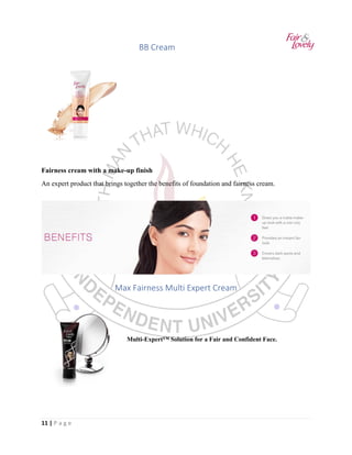 11 | P a g e
BB Cream
Fairness cream with a make-up finish
An expert product that brings together the benefits of foundation and fairness cream.
Max Fairness Multi Expert Cream
Multi-Expert™ Solution for a Fair and Confident Face.
 