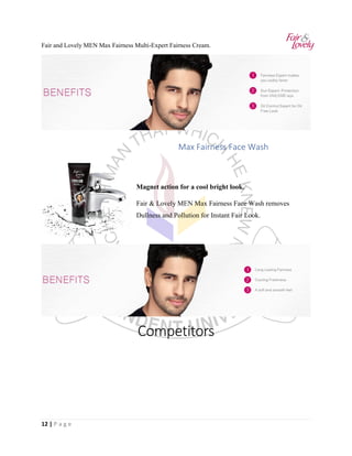 12 | P a g e
Fair and Lovely MEN Max Fairness Multi-Expert Fairness Cream.
Max Fairness Face Wash
Magnet action for a cool bright look.
Fair & Lovely MEN Max Fairness Face Wash removes
Dullness and Pollution for Instant Fair Look.
Competitors
 