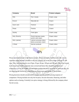 13 | P a g e
4Ps
Prices are important part in the fairness creams. Prices are highly variable across the various
segments of the products. Products in the low category are in the price range of about 85-100
taka. They vary according to size (25gm, 50 gm, 80 gm, 100 gm and 200 gm). Prices are crucial
in the lower end as they target the mass crowed and hence they should keep the prices
competitive. As for the middle end and higher product the prices are more on quality as they are
not targeting the masses but concentrate on effectiveness and quality of the product.
Pricing decisions should consider profit margins and the probable pricing response of
competitors. Pricing includes not only the list price, but also discounts, financing, and other
options such as leasing. Currently Low-price strategy is being followed by the company about
Fair & Lovely.
 