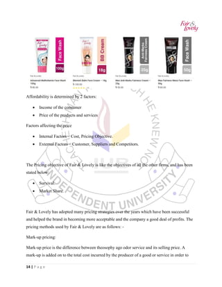 14 | P a g e
Affordability is determined by 2 factors:
• Income of the consumer
• Price of the products and services
Factors affecting the price
• Internal Factors – Cost, Pricing Objective.
• External Factors – Customer, Suppliers and Competitors.
The Pricing objective of Fair & Lovely is like the objectives of all the other firms, and has been
stated below:
• Survival.
• Market Share.
Fair & Lovely has adopted many pricing strategies over the years which have been successful
and helped the brand in becoming more acceptable and the company a good deal of profits. The
pricing methods used by Fair & Lovely are as follows: -
Mark-up pricing:
Mark-up price is the difference between theosophy ago odor service and its selling price. A
mark-up is added on to the total cost incurred by the producer of a good or service in order to
 