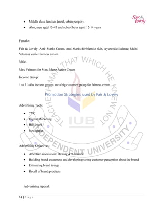 16 | P a g e
• Middle class families (rural, urban people)
• Also, men aged 15-45 and school boys aged 12-14 years
Female:
Fair & Lovely- Anti- Marks Cream, Anti-Marks for blemish skin, Ayurvedic Balance, Multi
Vitamin winter fairness cream.
Male:
Max Fairness for Men, Menz Active Cream
Income Group:
1 to 3 lakhs income groups are a big customer group for fairness cream.
Promotion Strategies used by Fair & Lovely
Advertising Tools:
• TVC
• Digital Marketing
• Bill Board
• Newspaper
Advertising Objectives:
• Affective association: Destiny & Romance
• Building brand awareness and developing strong customer perception about the brand
• Enhancing brand image
• Recall of brand/products
Advertising Appeal:
 