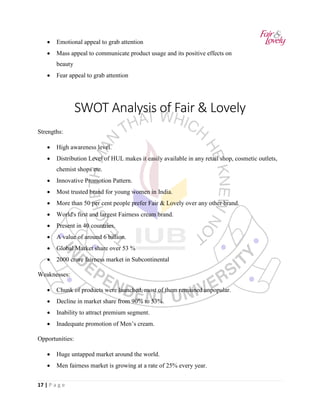 17 | P a g e
• Emotional appeal to grab attention
• Mass appeal to communicate product usage and its positive effects on
beauty
• Fear appeal to grab attention
SWOT Analysis of Fair & Lovely
Strengths:
• High awareness level.
• Distribution Level of HUL makes it easily available in any retail shop, cosmetic outlets,
chemist shops etc.
• Innovative Promotion Pattern.
• Most trusted brand for young women in India.
• More than 50 per cent people prefer Fair & Lovely over any other brand.
• World's first and largest Fairness cream brand.
• Present in 40 countries.
• A value of around 6 billion.
• Global Market share over 53 %
• 2000 crore fairness market in Subcontinental
Weaknesses:
• Chunk of products were launched, most of them remained unpopular.
• Decline in market share from 90% to 53%.
• Inability to attract premium segment.
• Inadequate promotion of Men’s cream.
Opportunities:
• Huge untapped market around the world.
• Men fairness market is growing at a rate of 25% every year.
 