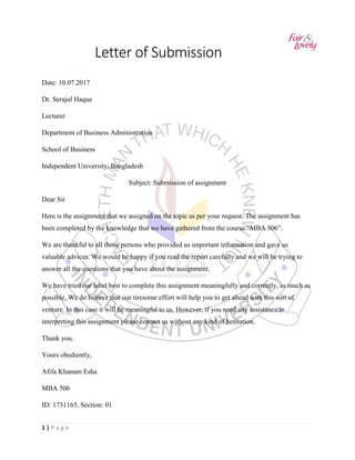 1 | P a g e
Letter of Submission
Date: 10.07.2017
Dr. Serajul Haque
Lecturer
Department of Business Administration
School of Business
Independent University, Bangladesh
Subject: Submission of assignment
Dear Sir
Here is the assignment that we assigned on the topic as per your request. The assignment has
been completed by the knowledge that we have gathered from the course “MBA 506”.
We are thankful to all those persons who provided us important information and gave us
valuable advices. We would be happy if you read the report carefully and we will be trying to
answer all the questions that you have about the assignment.
We have tried our label best to complete this assignment meaningfully and correctly, as much as
possible. We do believe that our tiresome effort will help you to get ahead with this sort of
venture. In this case it will be meaningful to us. However, if you need any assistance in
interpreting this assignment please contact us without any kind of hesitation.
Thank you.
Yours obediently,
Afifa Khanam Esha
MBA 506
ID: 1731165, Section: 01
 