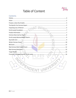 2 | P a g e
Table of Content
Contents
History...........................................................................................................................................................4
Vision.............................................................................................................................................................5
Purpose, values & principles.........................................................................................................................5
The World’s First Fairness Expert .................................................................................................................5
Impacting Lives of Women ...........................................................................................................................6
Fair & Lovely Foundation..............................................................................................................................7
Product Information .....................................................................................................................................7
Fairness Clean Up Face Wash .......................................................................................................................8
Fair & Lovely Advanced Multi Vitamin..........................................................................................................9
Ayurvedic Care..............................................................................................................................................9
Winter Fairness Cream................................................................................................................................10
BB Cream.....................................................................................................................................................11
Max Fairness Multi Expert Cream...............................................................................................................11
Max Fairness Face Wash.............................................................................................................................12
Target Market .............................................................................................................................................15
Promotion Strategies used by Fair & Lovely...............................................................................................16
 