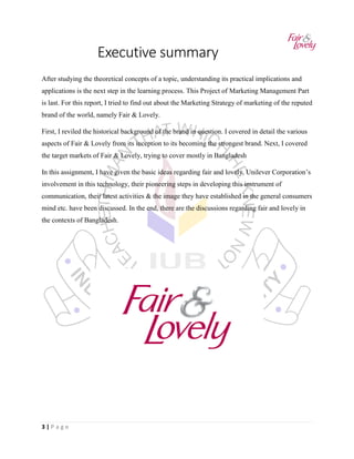 3 | P a g e
Executive summary
After studying the theoretical concepts of a topic, understanding its practical implications and
applications is the next step in the learning process. This Project of Marketing Management Part
is last. For this report, I tried to find out about the Marketing Strategy of marketing of the reputed
brand of the world, namely Fair & Lovely.
First, I reviled the historical background of the brand in question. I covered in detail the various
aspects of Fair & Lovely from its inception to its becoming the strongest brand. Next, I covered
the target markets of Fair & Lovely, trying to cover mostly in Bangladesh
In this assignment, I have given the basic ideas regarding fair and lovely. Unilever Corporation’s
involvement in this technology, their pioneering steps in developing this instrument of
communication, their latest activities & the image they have established in the general consumers
mind etc. have been discussed. In the end, there are the discussions regarding fair and lovely in
the contexts of Bangladesh.
 