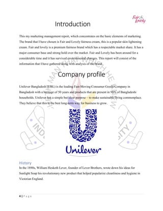 4 | P a g e
Introduction
This my marketing management report, which concentrates on the basic elements of marketing.
The brand that I have chosen is Fair and Lovely fairness cream, this is a popular skin lightening
cream. Fair and lovely is a premium fairness brand which has a respectable market share. It has a
major consumer base and strong hold over the market. Fair and Lovely has been around for a
considerable time and it has survived environmental changes. This report will consist of the
information that I have gathered along with analysis of the brand.
Company profile
Unilever Bangladesh (UBL) is the leading Fast-Moving Consumer Goods Company in
Bangladesh with a heritage of 50 years and products that are present in 98% of Bangladeshi
households. Unilever has a simple but clear purpose – to make sustainable living commonplace.
They believe that this is the best long-term way for business to grow.
History
In the 1890s, William Hesketh Lever, founder of Lever Brothers, wrote down his ideas for
Sunlight Soap his revolutionary new product that helped popularize cleanliness and hygiene in
Victorian England.
 