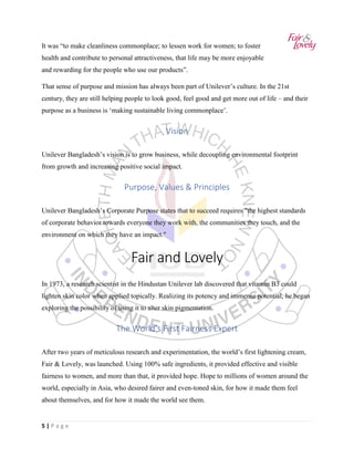 5 | P a g e
It was “to make cleanliness commonplace; to lessen work for women; to foster
health and contribute to personal attractiveness, that life may be more enjoyable
and rewarding for the people who use our products”.
That sense of purpose and mission has always been part of Unilever’s culture. In the 21st
century, they are still helping people to look good, feel good and get more out of life – and their
purpose as a business is ‘making sustainable living commonplace’.
Vision
Unilever Bangladesh’s vision is to grow business, while decoupling environmental footprint
from growth and increasing positive social impact.
Purpose, Values & Principles
Unilever Bangladesh’s Corporate Purpose states that to succeed requires "the highest standards
of corporate behavior towards everyone they work with, the communities they touch, and the
environment on which they have an impact."
Fair and Lovely
In 1973, a research scientist in the Hindustan Unilever lab discovered that vitamin B3 could
lighten skin color when applied topically. Realizing its potency and immense potential, he began
exploring the possibility of using it to alter skin pigmentation.
The World’s First Fairness Expert
After two years of meticulous research and experimentation, the world’s first lightening cream,
Fair & Lovely, was launched. Using 100% safe ingredients, it provided effective and visible
fairness to women, and more than that, it provided hope. Hope to millions of women around the
world, especially in Asia, who desired fairer and even-toned skin, for how it made them feel
about themselves, and for how it made the world see them.
 