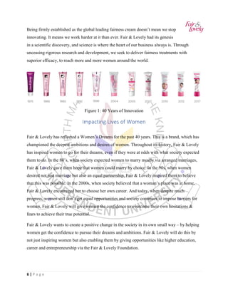 6 | P a g e
Being firmly established as the global leading fairness cream doesn’t mean we stop
innovating. It means we work harder at it than ever. Fair & Lovely had its genesis
in a scientific discovery, and science is where the heart of our business always is. Through
unceasing rigorous research and development, we seek to deliver fairness treatments with
superior efficacy, to reach more and more women around the world.
Figure 1: 40 Years of Innovation
Impacting Lives of Women
Fair & Lovely has reflected a Women’s Dreams for the past 40 years. This is a brand, which has
championed the deepest ambitions and desires of women. Throughout its history, Fair & Lovely
has inspired women to go for their dreams, even if they were at odds with what society expected
them to do. In the 80’s, when society expected women to marry mostly via arranged marriages,
Fair & Lovely gave them hope that women could marry by choice. In the 90s, when women
desired not just marriage but also an equal partnership, Fair & Lovely inspired them to believe
that this was possible. In the 2000s, when society believed that a woman’s place was at home,
Fair & Lovely encouraged her to choose her own career. And today, when despite much
progress, women still don’t get equal opportunities and society continues to impose barriers for
women, Fair & Lovely will give women the confidence to overcome their own hesitations &
fears to achieve their true potential.
Fair & Lovely wants to create a positive change in the society in its own small way – by helping
women get the confidence to pursue their dreams and ambitions. Fair & Lovely will do this by
not just inspiring women but also enabling them by giving opportunities like higher education,
career and entrepreneurship via the Fair & Lovely Foundation.
 