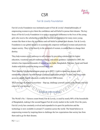7 | P a g e
CSR
Fair & Lovely Foundation
Fair & Lovely Foundation was instituted as part of Fair & Lovely’s brand philosophy of
empowering women to give them the confidence and self-belief to pursue their dreams. The key
focus of Fair & Lovely Foundation is to make a meaningful difference to the lives of the young
girls who receive the scholarship so that they become an inspiration for many more young
women like them to have the confidence and self-belief to pursue their dreams. Fair & Lovely
Foundation is our global initiative to economically empower millions of women and positively
impact society. They invest heavily in the potential of women, to enable them to change their
destiny.
They help women create pathways to self-reliance by providing scholarships for higher
education, vocational and job readiness training, and career guidance. Launched in 2003, the
initiative has impacted thousands of women across India, Bangladesh, Pakistan, Egypt and Saudi
Arabia with more countries being covered each year.
Their flagship Scholarship program grants up to BDT 1 Lakh to deserving women with
outstanding academic records through a national application process. To date, they have made
access to quality higher education a reality for over 1200 women.
Their message to women everywhere – Step up, challenge yourself, pursue your dreams and take
control of your destiny.
Product Information
The World’s No. 1 fairness cream brand, Fair & Lovely, is used by nearly 80% of the households
of Bangladesh, making it the second biggest Fair & Lovely market in the world. Over the years,
Fair & Lovely has constantly evolved and expanded in its quest for perfection and the
technology is now available in around 27 countries across the world. The brand believes in
empowering women by inspiring them to challenge the low expectations that society has from
them and to go for their dreams.
 