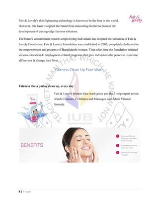 8 | P a g e
Fair & Lovely's skin-lightening technology is known to be the best in the world.
However, this hasn’t stopped the brand from innovating further to pioneer the
development of cutting-edge fairness solutions.
The brand's commitment towards empowering individuals has inspired the initiation of Fair &
Lovely Foundation. Fair & Lovely Foundation was established in 2003, completely dedicated to
the empowerment and progress of Bangladeshi women. Time after time the foundation initiated
various education & employment-related programs that give individuals the power to overcome
all barriers & change their lives.
Fairness Clean Up Face Wash
Fairness like a parlor clean up, every day.
Fair & Lovely fairness face wash gives you the 3-step expert action,
which Cleanses, Exfoliates and Massages with Multi Vitamin
formula.
 