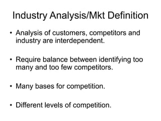Industry Analysis/Mkt Definition
• Analysis of customers, competitors and
industry are interdependent.
• Require balance between identifying too
many and too few competitors.
• Many bases for competition.
• Different levels of competition.
 