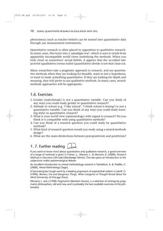 phenomena (such as teacher beliefs) can be turned into quantitative data
through our measurement instruments.
Quantitative research is often placed in opposition to qualitative research.
In many cases, this turns into a ‘paradigm war’, which is seen to result from
apparently incompatible world views underlying the methods. When you
look closer at researchers’ actual beliefs, it appears that the so-called sub-
jectivist (qualitative) versus realist (quantitative) divide is not that clear-cut.
Many researchers take a pragmatic approach to research, and use quantita-
tive methods when they are looking for breadth, want to test a hypothesis,
or want to study something quantitative. If they are looking for depth and
meaning, they will prefer to use qualitative methods. In many cases, mixed-
methods approaches will be appropriate.
1.6. Exercises
1. Gender (male/female) is not a quantitative variable. Can you think of
any ways you could study gender in quantitative research?
2. Attitude to school (e.g. ‘I like school’, ‘I think school is boring’) is not a
quantitative variable. Can you think of any ways you could study learn-
ing styles in quantitative research?
3. What is your world view (epistemology) with regard to research? Do you
think it is compatible with using quantitative methods?
4. Can you think of a research question you could study by quantitative
methods?
5. What kind of research question would you study using a mixed-methods
design?
6. What are the main distinctions between post-positivism and positivism?
1. 7. Further reading
If you want to know more about quantitative and qualitative research, a good overview
of a range of methods is given in Cohen, L., Manion, L. & Morison, K. (2000), Research
Methods in Education (5th edn) (Routledge Falmer). This also gives an introduction to the
subjectivist–realist epistemological debate.
An excellent introduction to mixed methodology research is Tashakkori, A. & Teddlie, C.
(2000), Mixed Methodology (Sage).
A fascinating but tough work by a leading proponent of experiential realism is Lakoff, G.
(1990), Women, Fire and Dangerous Things. What Categories of Thought Reveal About the
Mind (University of Chicago Press).
Menand, L. (ed.) (1998) Pragmatism (Random House), is a selection of writings by prag-
matist philosophers, old and new, and is probably the best available overview of this phi-
losophy.
10 DOING QUANTITATIVE RESEARCH IN EDUCATION WITH SPSS
8725 AR.qxd 25/08/2010 16:36 Page 10
 